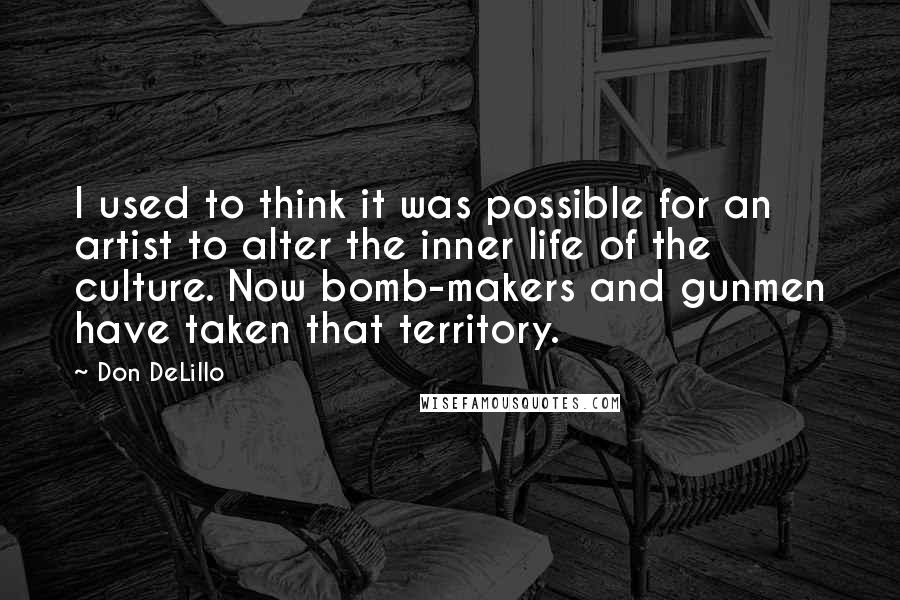 Don DeLillo Quotes: I used to think it was possible for an artist to alter the inner life of the culture. Now bomb-makers and gunmen have taken that territory.