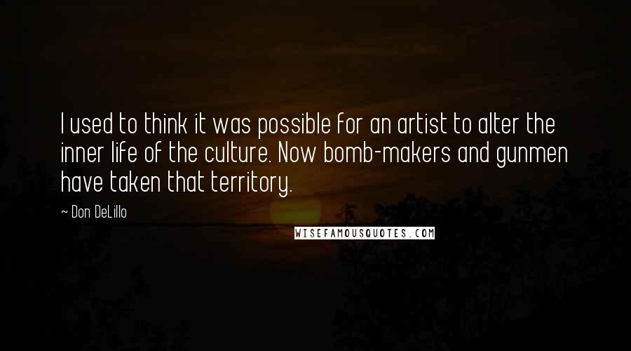 Don DeLillo Quotes: I used to think it was possible for an artist to alter the inner life of the culture. Now bomb-makers and gunmen have taken that territory.