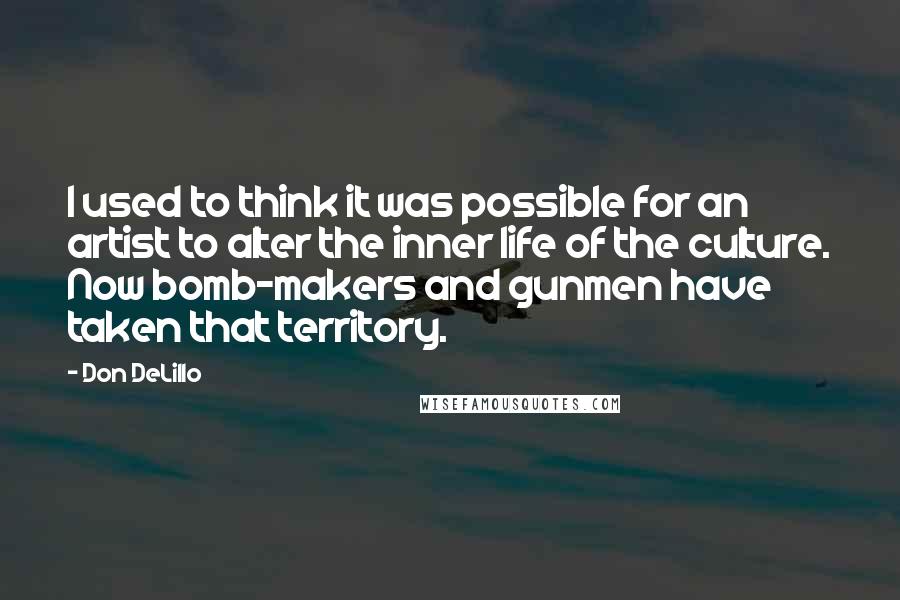 Don DeLillo Quotes: I used to think it was possible for an artist to alter the inner life of the culture. Now bomb-makers and gunmen have taken that territory.