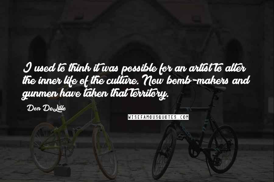 Don DeLillo Quotes: I used to think it was possible for an artist to alter the inner life of the culture. Now bomb-makers and gunmen have taken that territory.