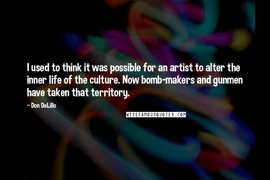 Don DeLillo Quotes: I used to think it was possible for an artist to alter the inner life of the culture. Now bomb-makers and gunmen have taken that territory.