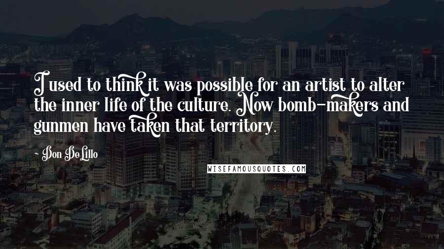 Don DeLillo Quotes: I used to think it was possible for an artist to alter the inner life of the culture. Now bomb-makers and gunmen have taken that territory.