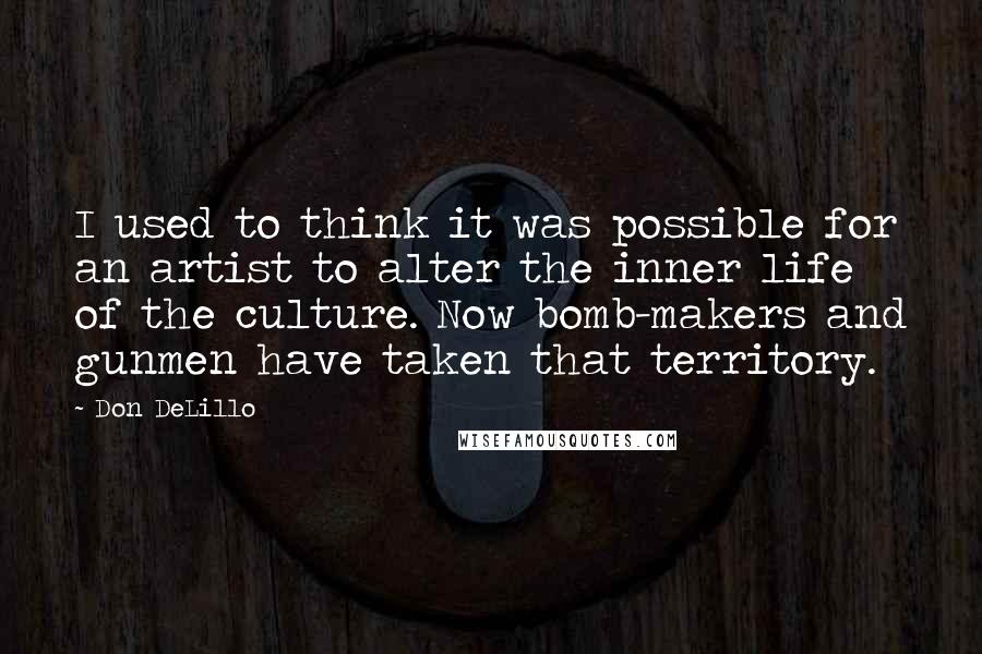 Don DeLillo Quotes: I used to think it was possible for an artist to alter the inner life of the culture. Now bomb-makers and gunmen have taken that territory.