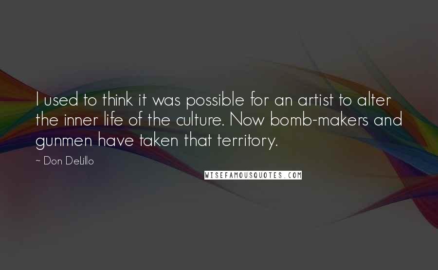 Don DeLillo Quotes: I used to think it was possible for an artist to alter the inner life of the culture. Now bomb-makers and gunmen have taken that territory.