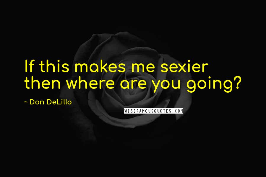 Don DeLillo Quotes: If this makes me sexier then where are you going?