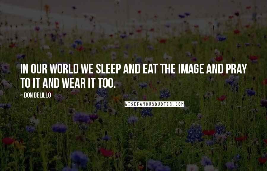 Don DeLillo Quotes: In our world we sleep and eat the image and pray to it and wear it too.