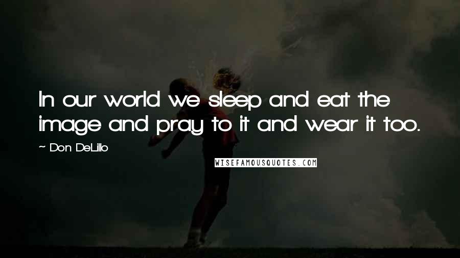 Don DeLillo Quotes: In our world we sleep and eat the image and pray to it and wear it too.