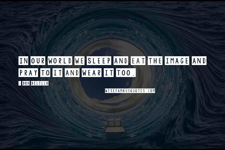 Don DeLillo Quotes: In our world we sleep and eat the image and pray to it and wear it too.