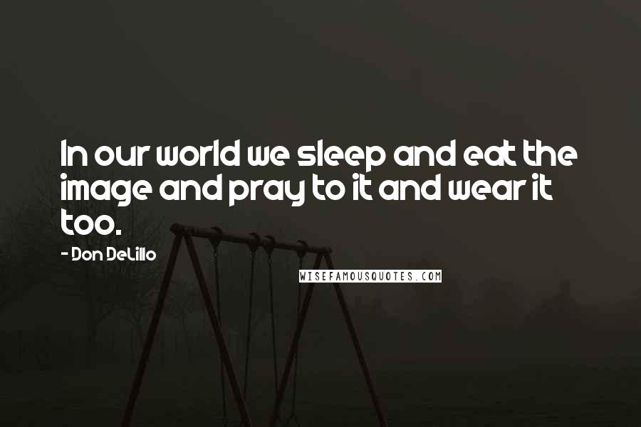 Don DeLillo Quotes: In our world we sleep and eat the image and pray to it and wear it too.