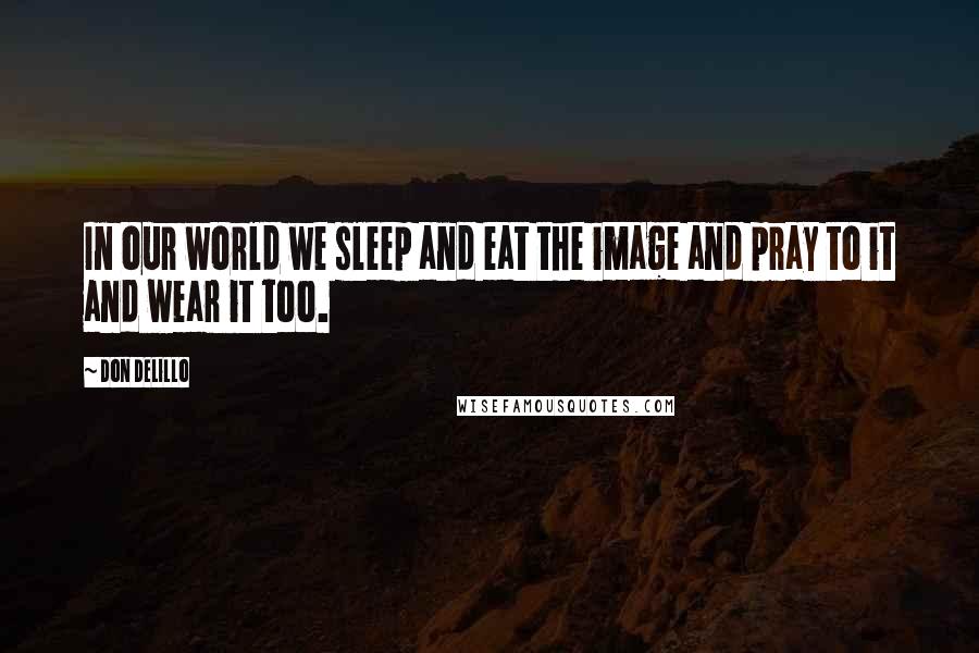 Don DeLillo Quotes: In our world we sleep and eat the image and pray to it and wear it too.