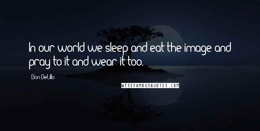 Don DeLillo Quotes: In our world we sleep and eat the image and pray to it and wear it too.