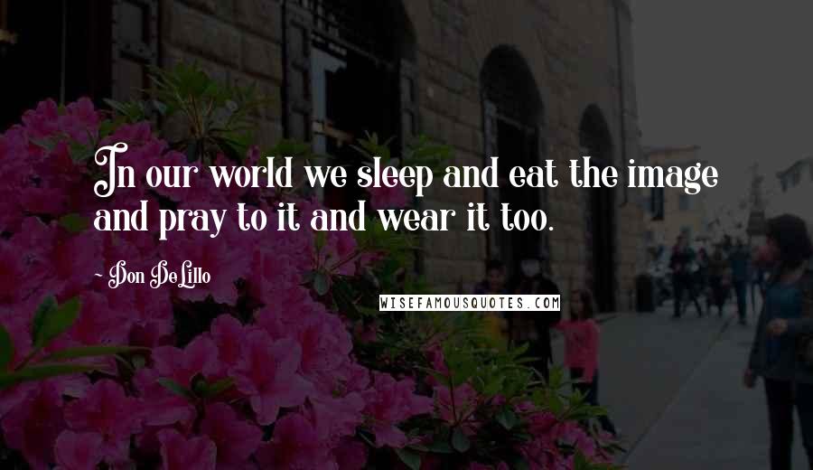 Don DeLillo Quotes: In our world we sleep and eat the image and pray to it and wear it too.