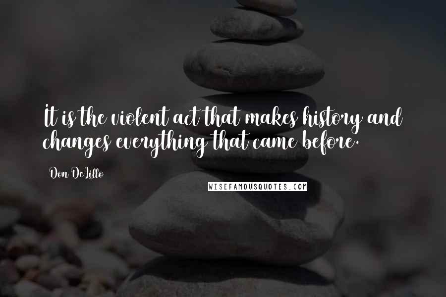 Don DeLillo Quotes: It is the violent act that makes history and changes everything that came before. (154)