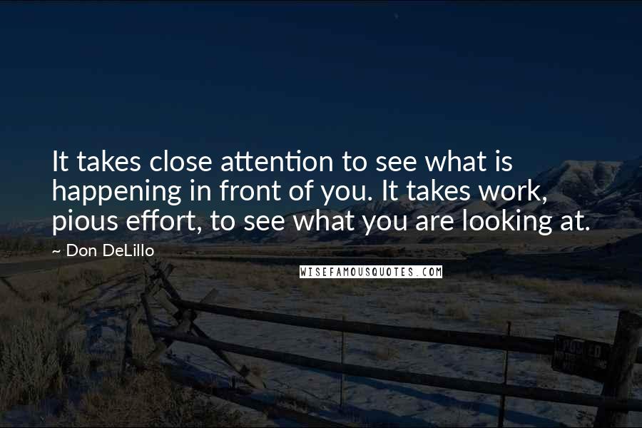 Don DeLillo Quotes: It takes close attention to see what is happening in front of you. It takes work, pious effort, to see what you are looking at.