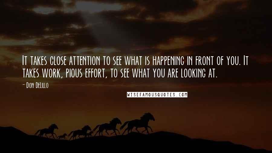 Don DeLillo Quotes: It takes close attention to see what is happening in front of you. It takes work, pious effort, to see what you are looking at.