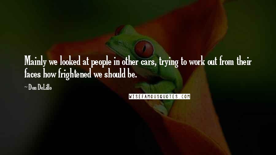 Don DeLillo Quotes: Mainly we looked at people in other cars, trying to work out from their faces how frightened we should be.