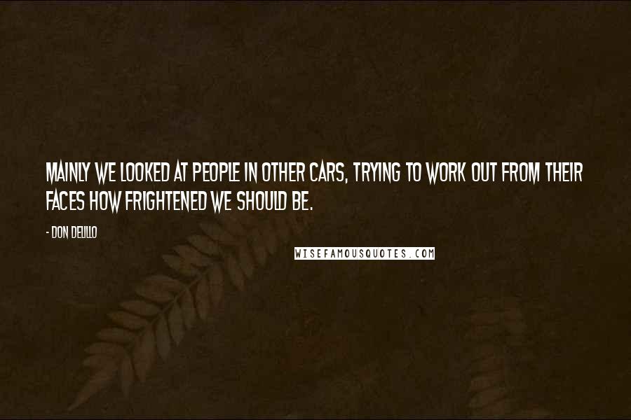Don DeLillo Quotes: Mainly we looked at people in other cars, trying to work out from their faces how frightened we should be.