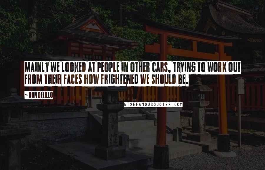 Don DeLillo Quotes: Mainly we looked at people in other cars, trying to work out from their faces how frightened we should be.