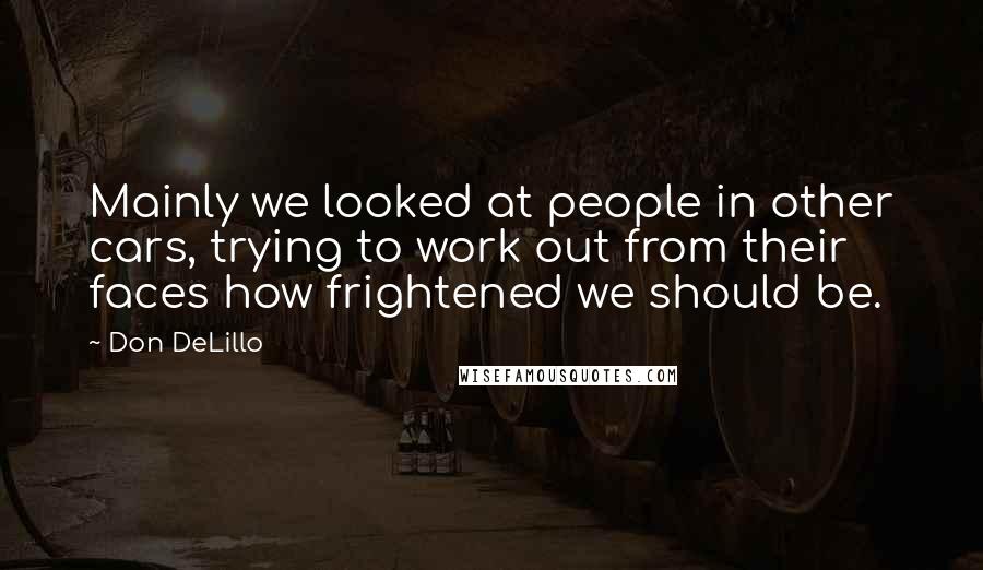 Don DeLillo Quotes: Mainly we looked at people in other cars, trying to work out from their faces how frightened we should be.