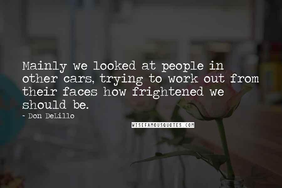Don DeLillo Quotes: Mainly we looked at people in other cars, trying to work out from their faces how frightened we should be.