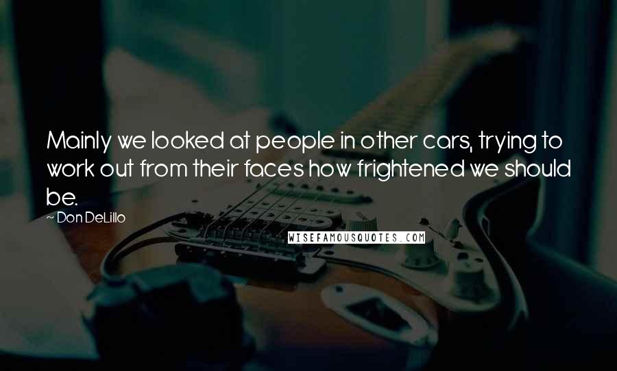 Don DeLillo Quotes: Mainly we looked at people in other cars, trying to work out from their faces how frightened we should be.