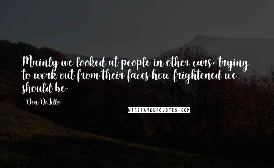 Don DeLillo Quotes: Mainly we looked at people in other cars, trying to work out from their faces how frightened we should be.