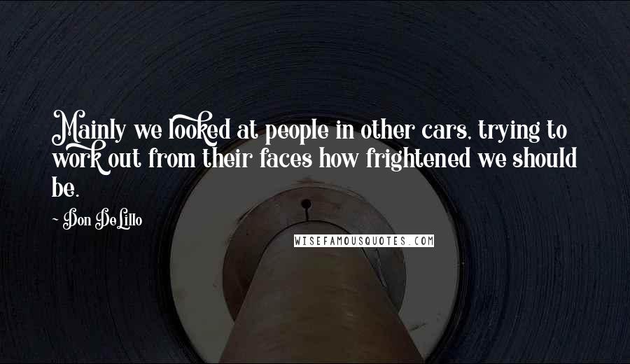 Don DeLillo Quotes: Mainly we looked at people in other cars, trying to work out from their faces how frightened we should be.