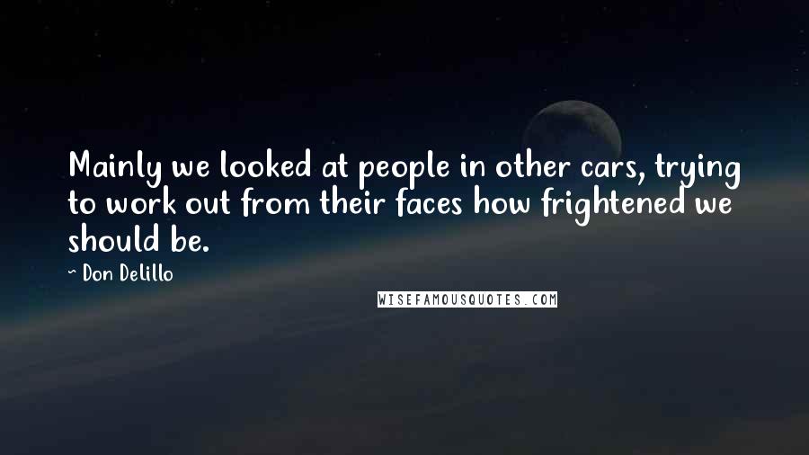 Don DeLillo Quotes: Mainly we looked at people in other cars, trying to work out from their faces how frightened we should be.