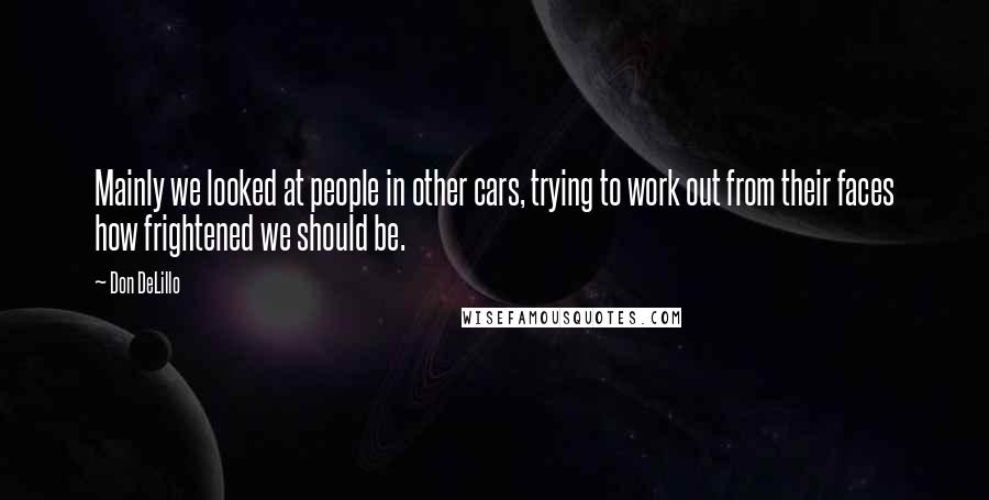 Don DeLillo Quotes: Mainly we looked at people in other cars, trying to work out from their faces how frightened we should be.