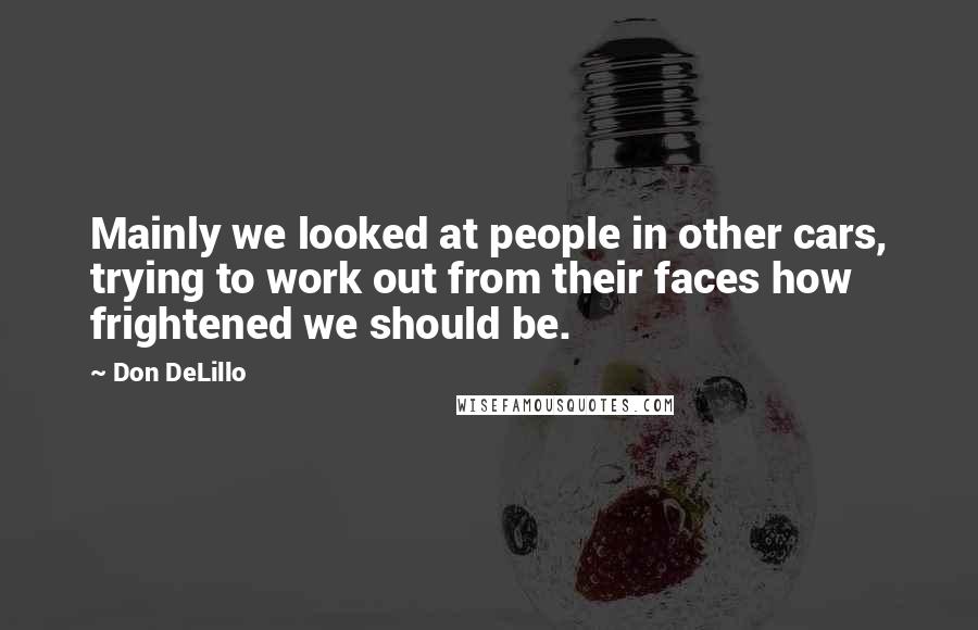 Don DeLillo Quotes: Mainly we looked at people in other cars, trying to work out from their faces how frightened we should be.
