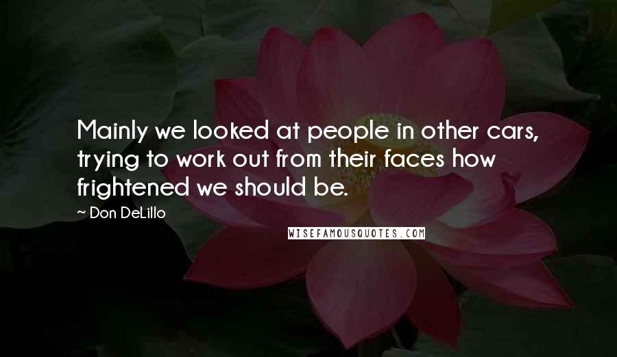 Don DeLillo Quotes: Mainly we looked at people in other cars, trying to work out from their faces how frightened we should be.