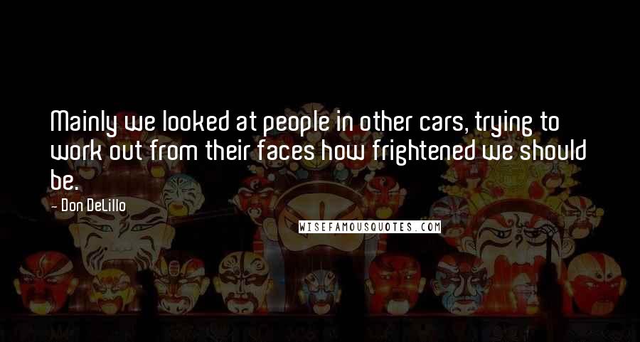 Don DeLillo Quotes: Mainly we looked at people in other cars, trying to work out from their faces how frightened we should be.