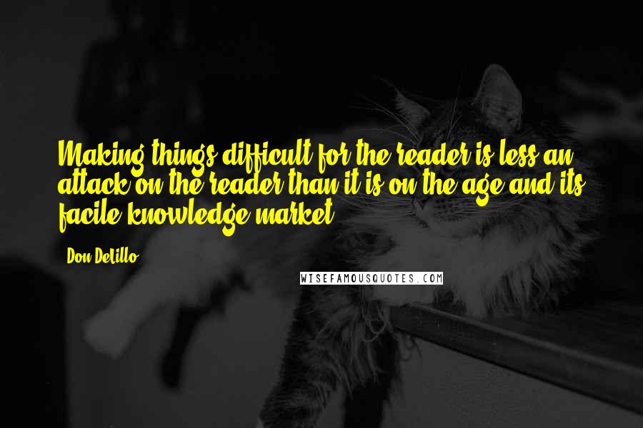 Don DeLillo Quotes: Making things difficult for the reader is less an attack on the reader than it is on the age and its facile knowledge-market.