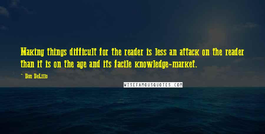 Don DeLillo Quotes: Making things difficult for the reader is less an attack on the reader than it is on the age and its facile knowledge-market.