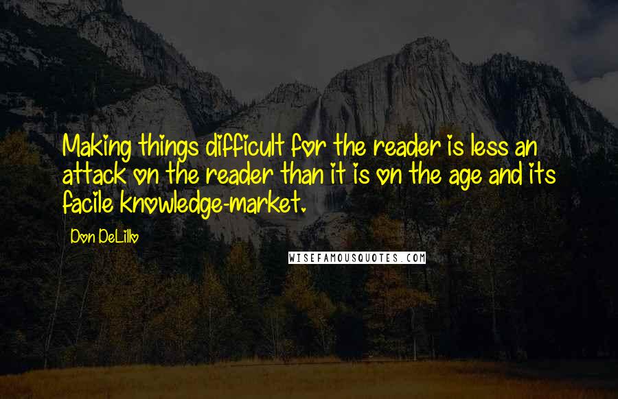 Don DeLillo Quotes: Making things difficult for the reader is less an attack on the reader than it is on the age and its facile knowledge-market.