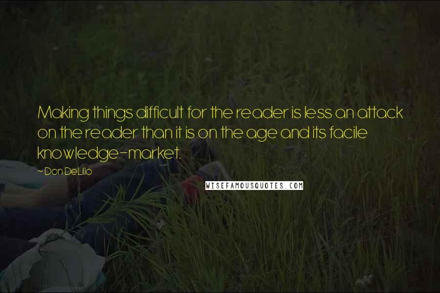 Don DeLillo Quotes: Making things difficult for the reader is less an attack on the reader than it is on the age and its facile knowledge-market.