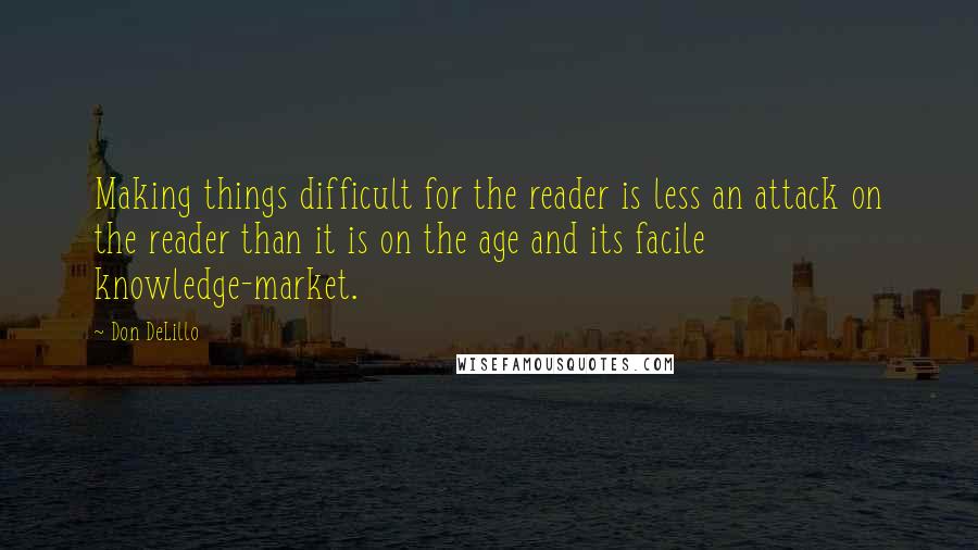 Don DeLillo Quotes: Making things difficult for the reader is less an attack on the reader than it is on the age and its facile knowledge-market.