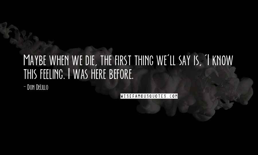 Don DeLillo Quotes: Maybe when we die, the first thing we'll say is, 'I know this feeling. I was here before.