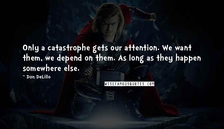 Don DeLillo Quotes: Only a catastrophe gets our attention. We want them, we depend on them. As long as they happen somewhere else.