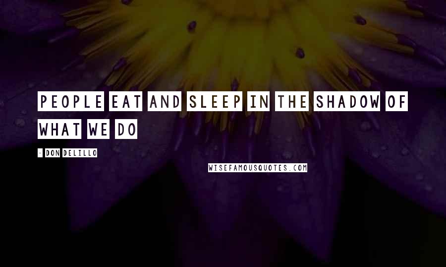 Don DeLillo Quotes: People eat and sleep in the shadow of what we do