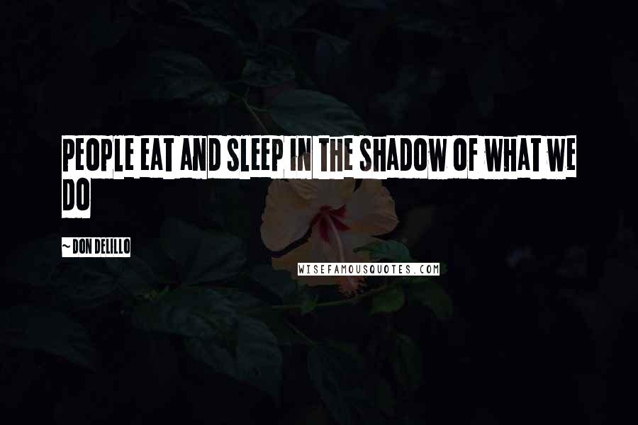 Don DeLillo Quotes: People eat and sleep in the shadow of what we do