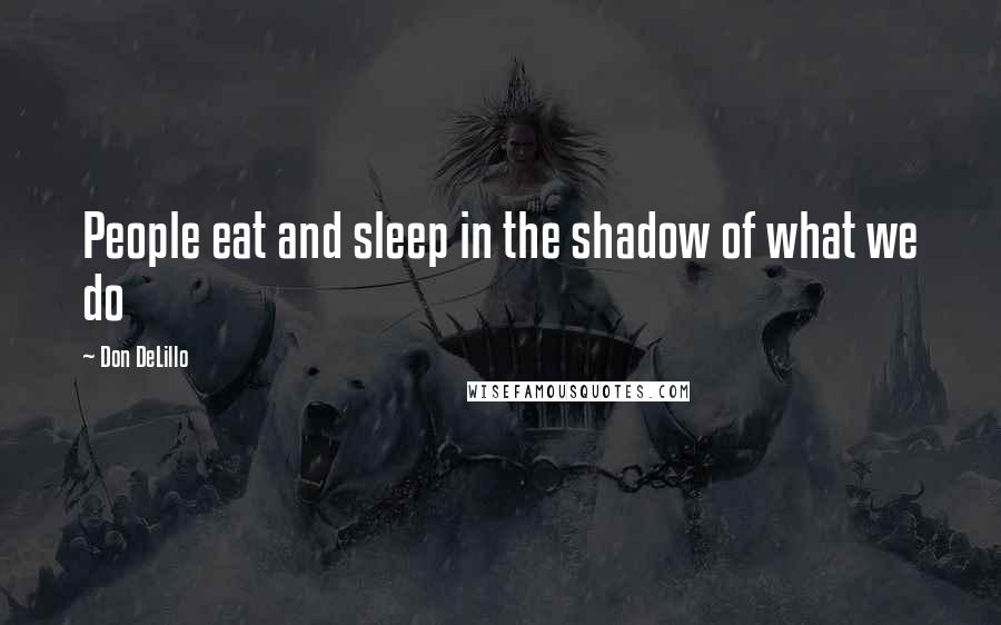 Don DeLillo Quotes: People eat and sleep in the shadow of what we do