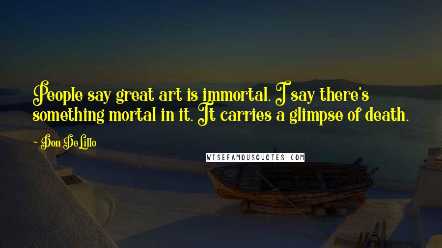 Don DeLillo Quotes: People say great art is immortal. I say there's something mortal in it. It carries a glimpse of death.