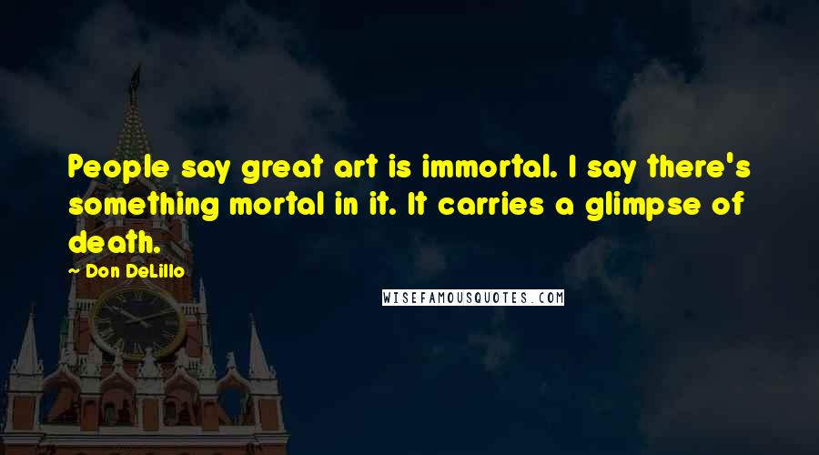 Don DeLillo Quotes: People say great art is immortal. I say there's something mortal in it. It carries a glimpse of death.