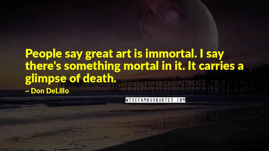 Don DeLillo Quotes: People say great art is immortal. I say there's something mortal in it. It carries a glimpse of death.
