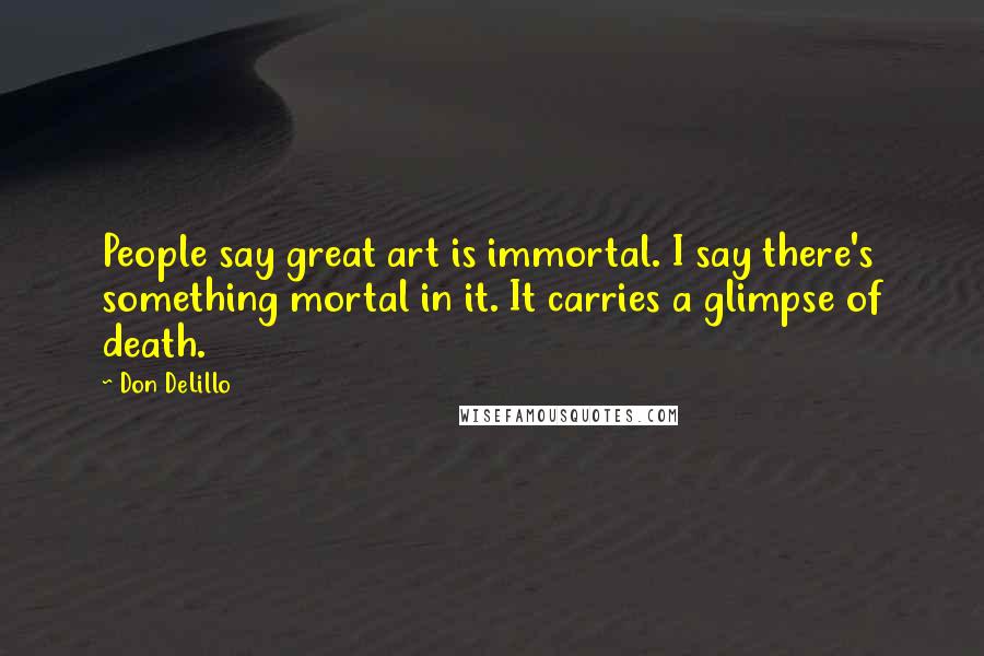 Don DeLillo Quotes: People say great art is immortal. I say there's something mortal in it. It carries a glimpse of death.