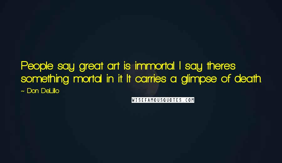 Don DeLillo Quotes: People say great art is immortal. I say there's something mortal in it. It carries a glimpse of death.