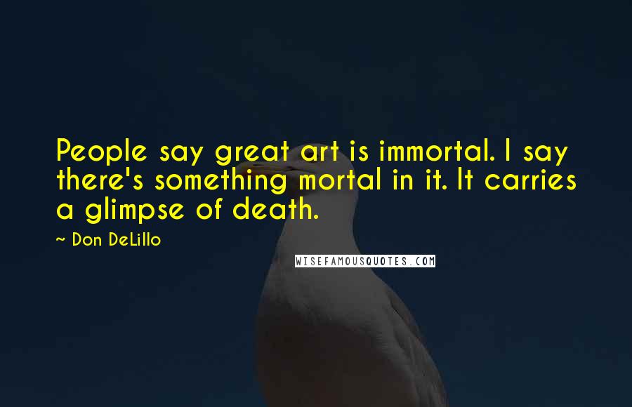 Don DeLillo Quotes: People say great art is immortal. I say there's something mortal in it. It carries a glimpse of death.