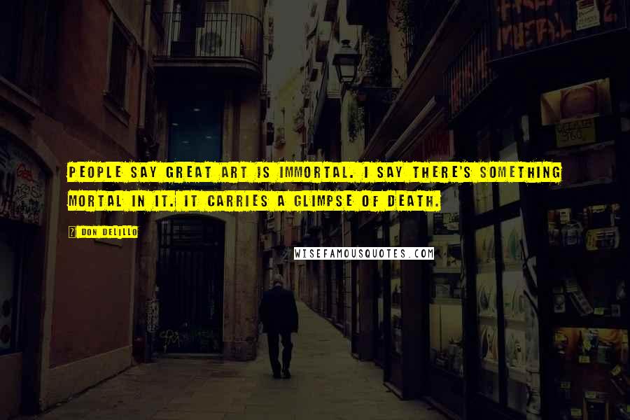 Don DeLillo Quotes: People say great art is immortal. I say there's something mortal in it. It carries a glimpse of death.