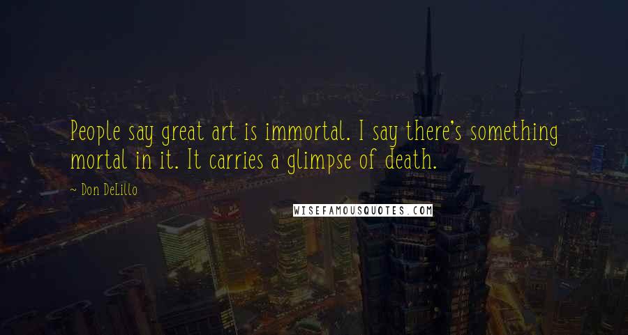 Don DeLillo Quotes: People say great art is immortal. I say there's something mortal in it. It carries a glimpse of death.